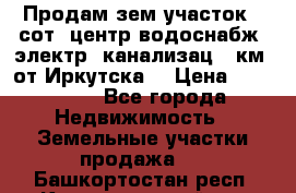 Продам зем.участок 12сот. центр.водоснабж. электр. канализац. 9км. от Иркутска  › Цена ­ 800 000 - Все города Недвижимость » Земельные участки продажа   . Башкортостан респ.,Караидельский р-н